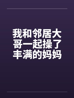 我和邻居大哥一起操了丰满的妈妈